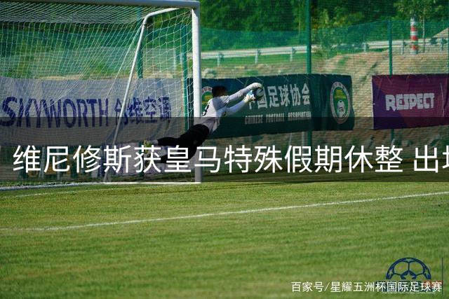 维尼修斯获皇马特殊假期休整 出场王即将开启续约谈判
